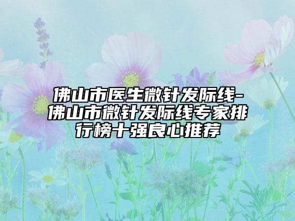 佛山市醫(yī)生微針發(fā)際線-佛山市微針發(fā)際線專家排行榜十強(qiáng)良心推薦