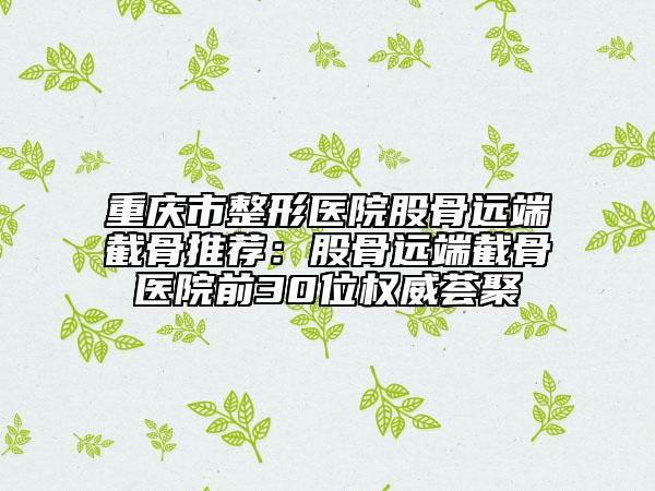 重慶市整形醫(yī)院股骨遠(yuǎn)端截骨推薦：股骨遠(yuǎn)端截骨醫(yī)院前30位權(quán)威薈聚