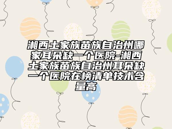湘西土家族苗族自治州哪家耳朵缺一個醫(yī)院-湘西土家族苗族自治州耳朵缺一個醫(yī)院在榜清單技術含量高