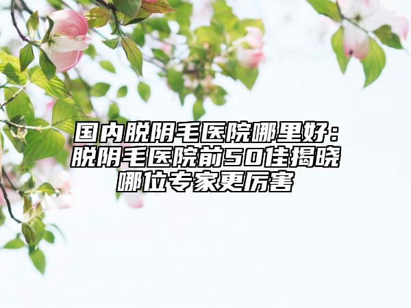 國內(nèi)脫陰毛醫(yī)院哪里好：脫陰毛醫(yī)院前50佳揭曉哪位專家更厲害