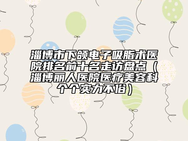 淄博市下頜電子吸脂術(shù)醫(yī)院排名前十名走訪盤點(diǎn)（淄博麗人醫(yī)院醫(yī)療美容科個(gè)個(gè)實(shí)力不俗）