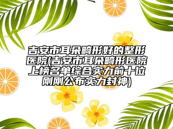 吉安市耳朵畸形好的整形醫(yī)院(吉安市耳朵畸形醫(yī)院上榜名單綜合實力前十位剛剛公布實力封神)