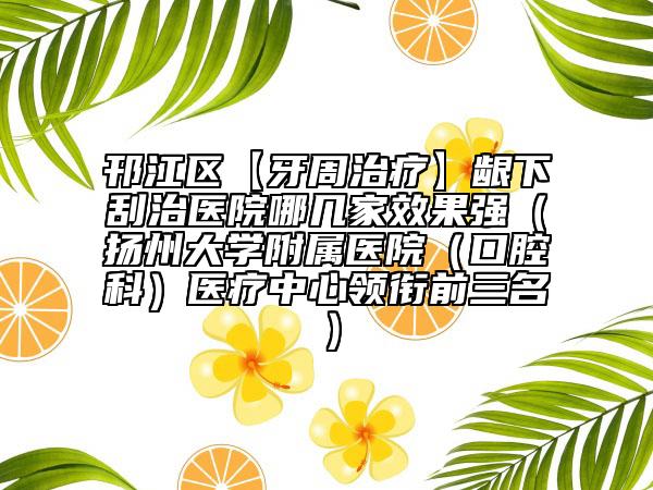 邗江區(qū)【牙周治療】齦下刮治醫(yī)院哪幾家效果強（揚州大學(xué)附屬醫(yī)院（口腔科）醫(yī)療中心領(lǐng)銜前三名）