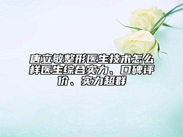 唐立敏整形醫(yī)生技術怎么樣醫(yī)生綜合實力、口碑評價、實力超群