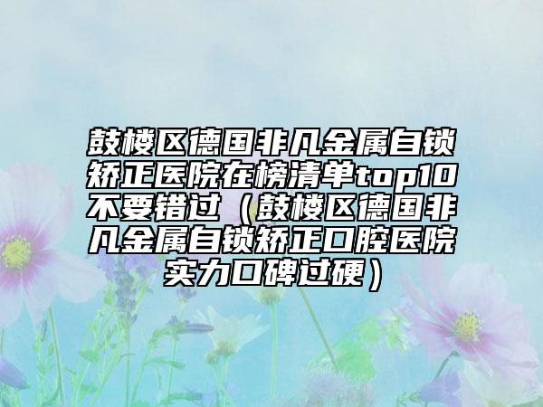 鼓樓區(qū)德國(guó)非凡金屬自鎖矯正醫(yī)院在榜清單top10不要錯(cuò)過(guò)（鼓樓區(qū)德國(guó)非凡金屬自鎖矯正口腔醫(yī)院實(shí)力口碑過(guò)硬）