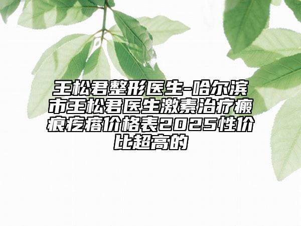 王松君整形醫(yī)生-哈爾濱市王松君醫(yī)生激素治療瘢痕疙瘩價(jià)格表2025性?xún)r(jià)比超高的