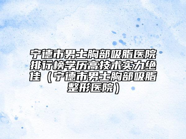 寧德市男士胸部吸脂醫(yī)院排行榜學(xué)歷高技術(shù)實(shí)力絕佳（寧德市男士胸部吸脂整形醫(yī)院）