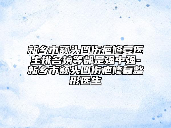 新鄉(xiāng)市額頭凹傷疤修復(fù)醫(yī)生排名榜等都是強(qiáng)中強(qiáng)-新鄉(xiāng)市額頭凹傷疤修復(fù)整形醫(yī)生