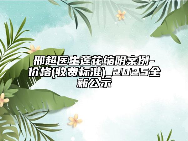 邢超醫(yī)生蓮花縮陰案例-價(jià)格(收費(fèi)標(biāo)準(zhǔn))_2025全新公示