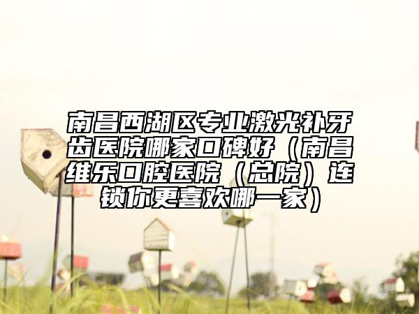 南昌西湖區(qū)專業(yè)激光補牙齒醫(yī)院哪家口碑好（南昌維樂口腔醫(yī)院（總院）連鎖你更喜歡哪一家）