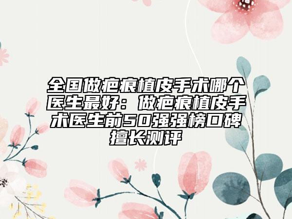 全國(guó)做疤痕植皮手術(shù)哪個(gè)醫(yī)生最好：做疤痕植皮手術(shù)醫(yī)生前50強(qiáng)強(qiáng)榜口碑擅長(zhǎng)測(cè)評(píng)