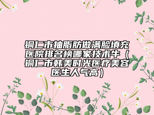 銅仁市抽脂肪做滿(mǎn)臉填充醫(yī)院排名榜哪家技術(shù)牛（銅仁市韓美時(shí)光醫(yī)療美容醫(yī)生人氣高）