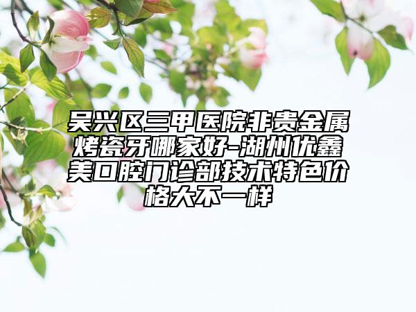 吳興區(qū)三甲醫(yī)院非貴金屬烤瓷牙哪家好-湖州優(yōu)鑫美口腔門診部技術(shù)特色價格大不一樣