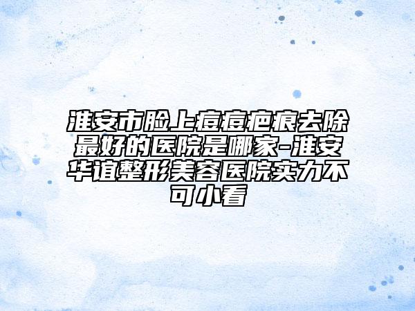 淮安市臉上痘痘疤痕去除最好的醫(yī)院是哪家-淮安華誼整形美容醫(yī)院實力不可小看