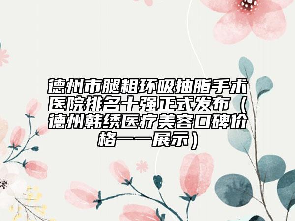 德州市腿粗環(huán)吸抽脂手術(shù)醫(yī)院排名十強(qiáng)正式發(fā)布（德州韓繡醫(yī)療美容口碑價(jià)格一一展示）