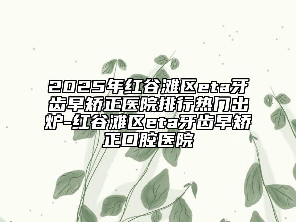 2025年紅谷灘區(qū)eta牙齒早矯正醫(yī)院排行熱門出爐-紅谷灘區(qū)eta牙齒早矯正口腔醫(yī)院