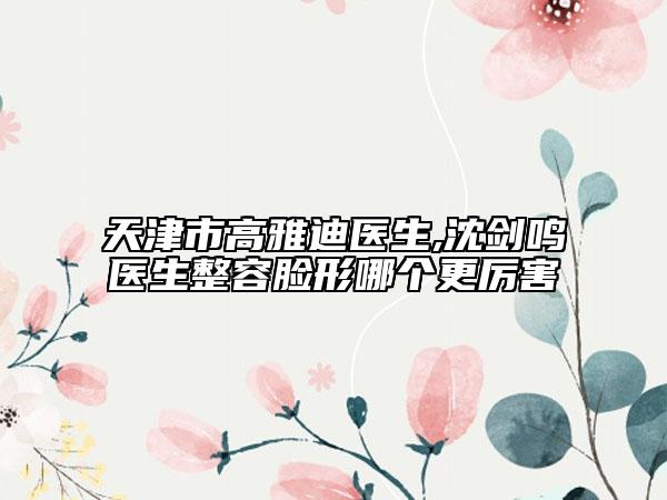 天津市高雅迪醫(yī)生,沈劍鳴醫(yī)生整容臉形哪個(gè)更厲害