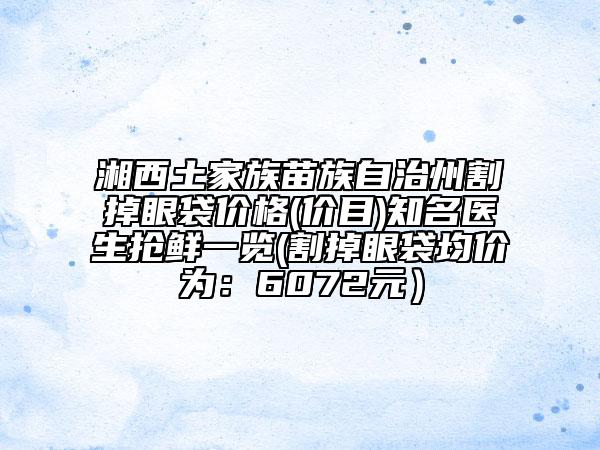 湘西土家族苗族自治州割掉眼袋價(jià)格(價(jià)目)知名醫(yī)生搶鮮一覽(割掉眼袋均價(jià)為：6072元）
