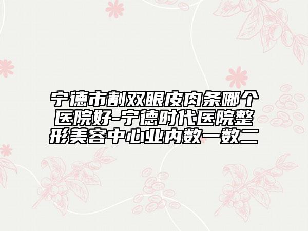 寧德市割雙眼皮肉條哪個醫(yī)院好-寧德時代醫(yī)院整形美容中心業(yè)內(nèi)數(shù)一數(shù)二