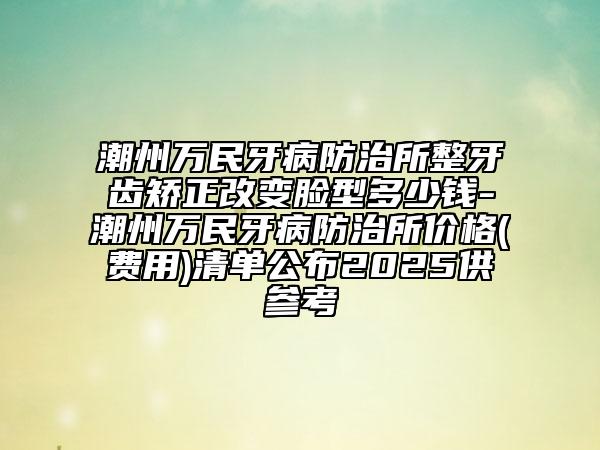 潮州萬民牙病防治所整牙齒矯正改變臉型多少錢-潮州萬民牙病防治所價格(費用)清單公布2025供參考