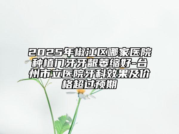 2025年椒江區(qū)哪家醫(yī)院種植門(mén)牙牙齦萎縮好-臺(tái)州市立醫(yī)院牙科效果及價(jià)格超過(guò)預(yù)期