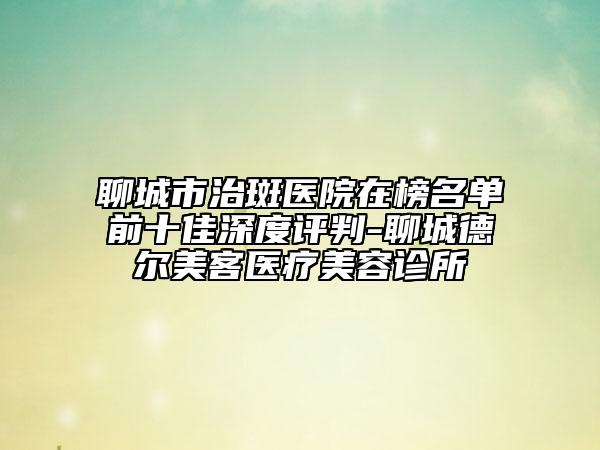 聊城市治斑醫(yī)院在榜名單前十佳深度評(píng)判-聊城德?tīng)柮揽歪t(yī)療美容診所