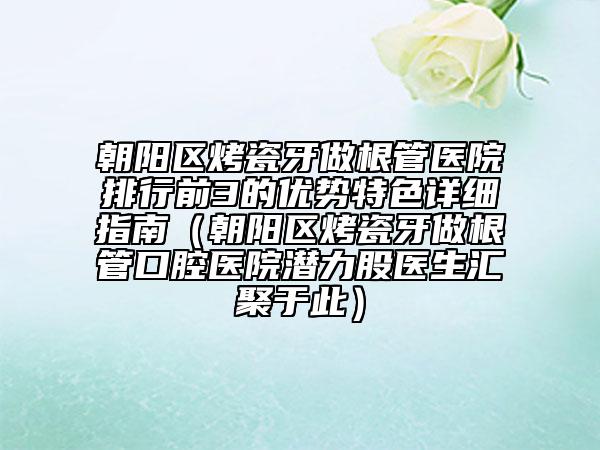 朝陽區(qū)烤瓷牙做根管醫(yī)院排行前3的優(yōu)勢特色詳細指南（朝陽區(qū)烤瓷牙做根管口腔醫(yī)院潛力股醫(yī)生匯聚于此）