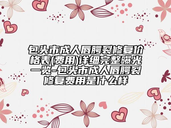 包頭市成人唇腭裂修復(fù)價(jià)格表(費(fèi)用)詳細(xì)完整曝光一覽-包頭市成人唇腭裂修復(fù)費(fèi)用是什么樣
