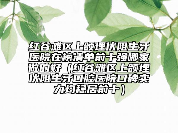 紅谷灘區(qū)上頜埋伏阻生牙醫(yī)院在榜清單前十強哪家做的好（紅谷灘區(qū)上頜埋伏阻生牙口腔醫(yī)院口碑實力均穩(wěn)居前十）