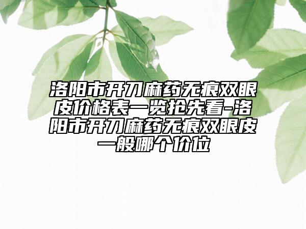洛陽市開刀麻藥無痕雙眼皮價格表一覽搶先看-洛陽市開刀麻藥無痕雙眼皮一般哪個價位