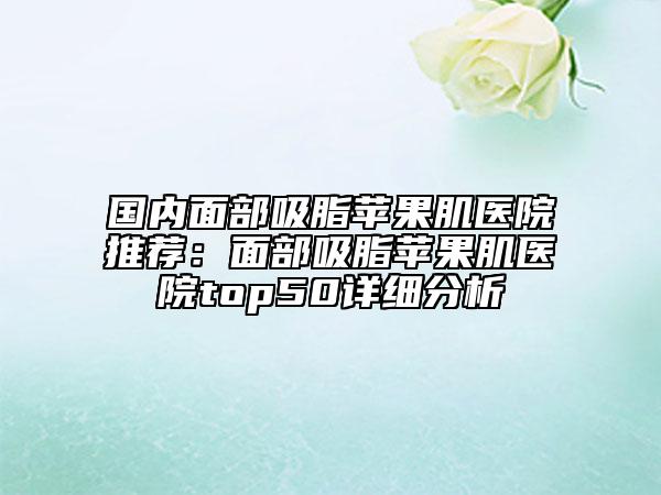 國(guó)內(nèi)面部吸脂蘋(píng)果肌醫(yī)院推薦：面部吸脂蘋(píng)果肌醫(yī)院top50詳細(xì)分析