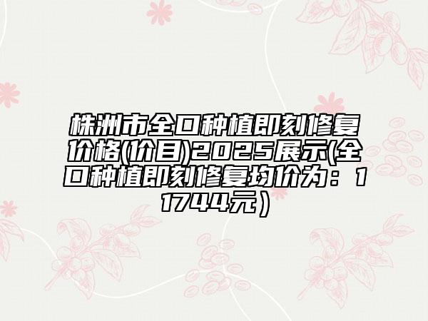 株洲市全口種植即刻修復價格(價目)2025展示(全口種植即刻修復均價為：11744元）
