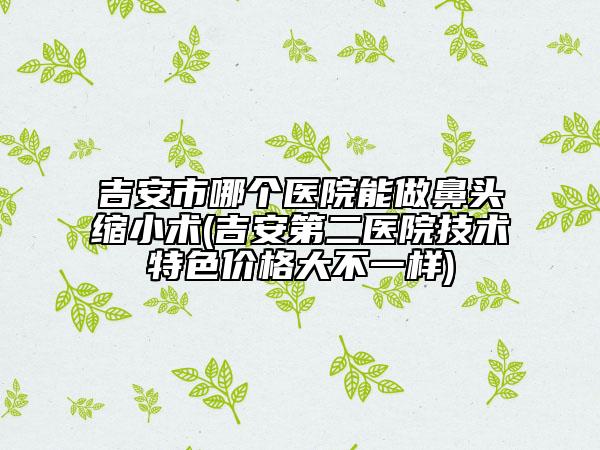 吉安市哪個(gè)醫(yī)院能做鼻頭縮小術(shù)(吉安第二醫(yī)院技術(shù)特色價(jià)格大不一樣)