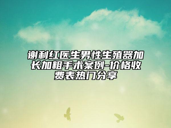 謝利紅醫(yī)生男性生殖器加長(zhǎng)加粗手術(shù)案例-價(jià)格收費(fèi)表熱門(mén)分享