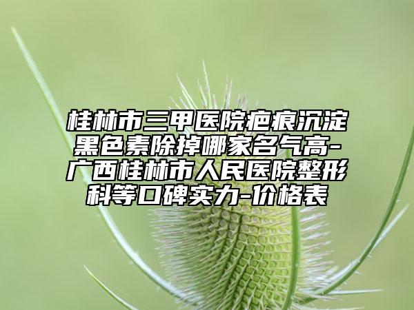 桂林市三甲醫(yī)院疤痕沉淀黑色素除掉哪家名氣高-廣西桂林市人民醫(yī)院整形科等口碑實(shí)力-價(jià)格表