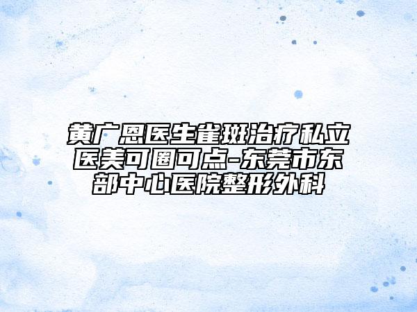 黃廣恩醫(yī)生雀斑治療私立醫(yī)美可圈可點(diǎn)-東莞市東部中心醫(yī)院整形外科