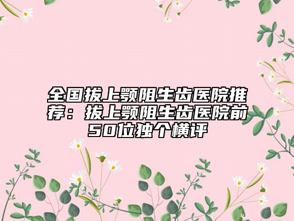 全國(guó)拔上顎阻生齒醫(yī)院推薦：拔上顎阻生齒醫(yī)院前50位獨(dú)個(gè)橫評(píng)