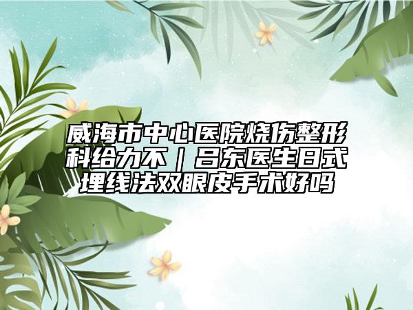 威海市中心醫(yī)院燒傷整形科給力不｜呂東醫(yī)生日式埋線法雙眼皮手術(shù)好嗎