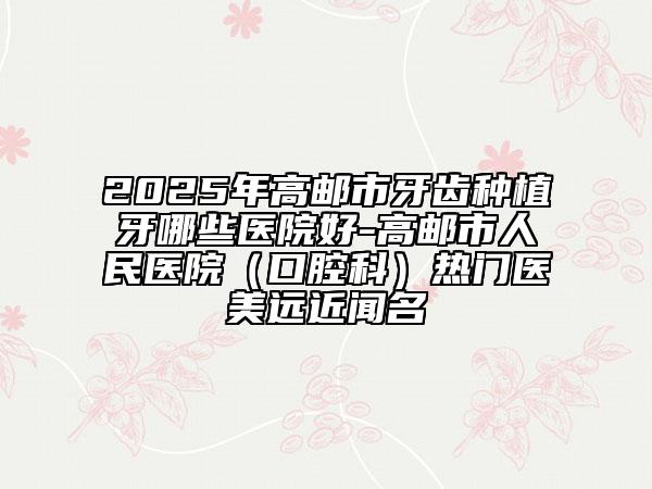2025年高郵市牙齒種植牙哪些醫(yī)院好-高郵市人民醫(yī)院（口腔科）熱門醫(yī)美遠(yuǎn)近聞名