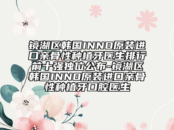 鏡湖區(qū)韓國(guó)INNO原裝進(jìn)口親骨性種植牙醫(yī)生排行前十強(qiáng)獨(dú)位公布-鏡湖區(qū)韓國(guó)INNO原裝進(jìn)口親骨性種植牙口腔醫(yī)生