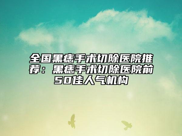 全國(guó)黑痣手術(shù)切除醫(yī)院推薦：黑痣手術(shù)切除醫(yī)院前50佳人氣機(jī)構(gòu)