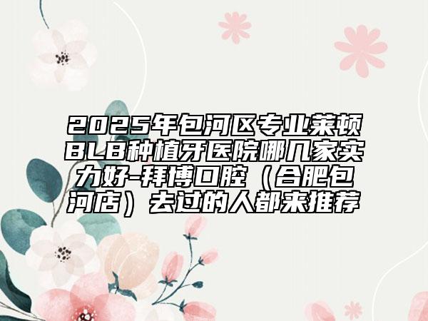2025年包河區(qū)專業(yè)萊頓BLB種植牙醫(yī)院哪幾家實力好-拜博口腔（合肥包河店）去過的人都來推薦
