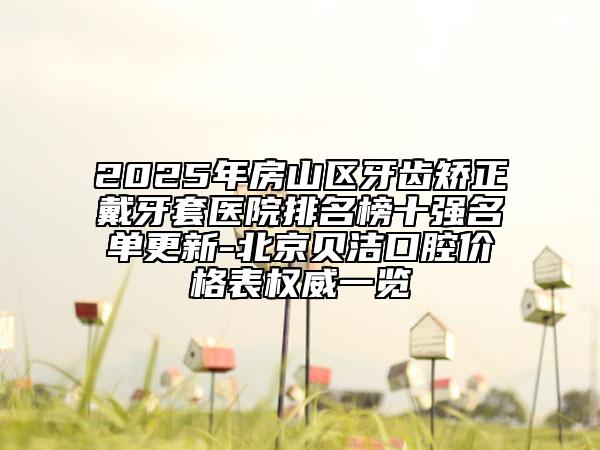 2025年房山區(qū)牙齒矯正戴牙套醫(yī)院排名榜十強(qiáng)名單更新-北京貝潔口腔價格表權(quán)威一覽