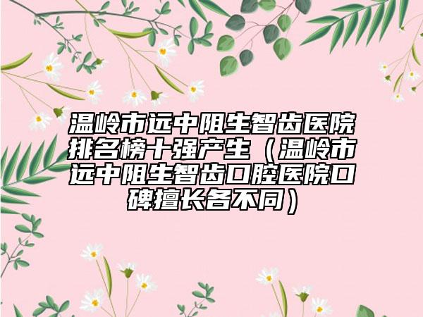 溫嶺市遠中阻生智齒醫(yī)院排名榜十強產(chǎn)生（溫嶺市遠中阻生智齒口腔醫(yī)院口碑擅長各不同）