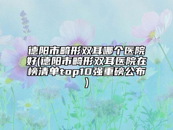德陽市畸形雙耳哪個(gè)醫(yī)院好(德陽市畸形雙耳醫(yī)院在榜清單top10強(qiáng)重磅公布)