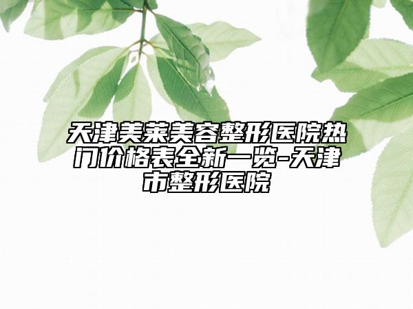 天津美萊美容整形醫(yī)院熱門價格表全新一覽-天津市整形醫(yī)院