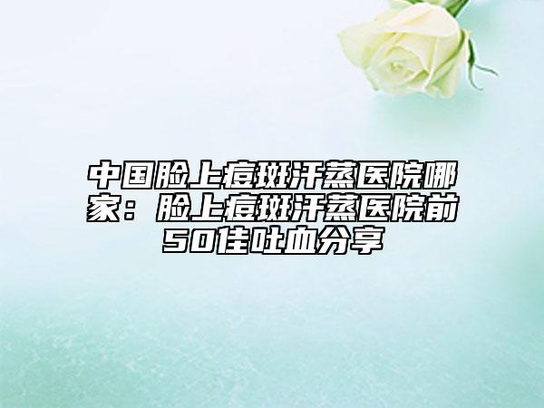 中國臉上痘斑汗蒸醫(yī)院哪家：臉上痘斑汗蒸醫(yī)院前50佳吐血分享