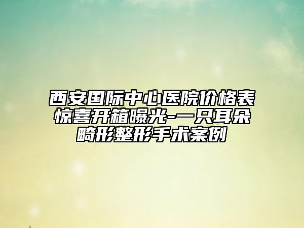 西安國際中心醫(yī)院價(jià)格表驚喜開箱曝光-一只耳朵畸形整形手術(shù)案例