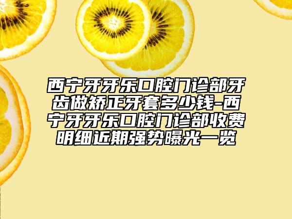 西寧牙牙樂口腔門診部牙齒做矯正牙套多少錢-西寧牙牙樂口腔門診部收費明細近期強勢曝光一覽