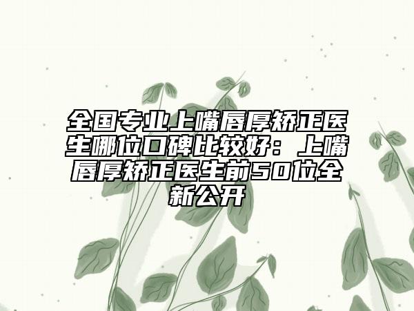 全國(guó)專業(yè)上嘴唇厚矯正醫(yī)生哪位口碑比較好：上嘴唇厚矯正醫(yī)生前50位全新公開